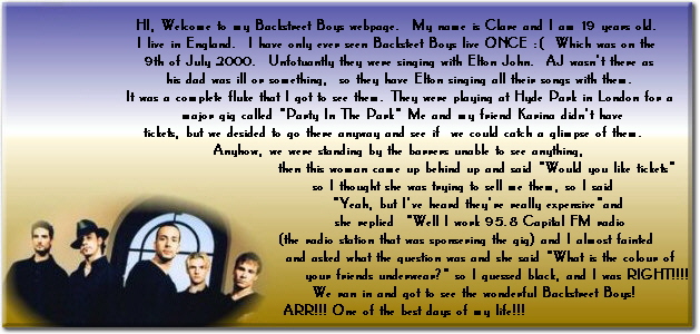 HI, Welcome to my Backstreet Boys webpage.  My name is Clare and I am 19 years old. 
I live in England.  I have only ever seen Backsteet Boys live ONCE :(  Which was on the 
9th of July 2000.  Unfotuantly they were singing with Elton John.  AJ wasnt there as
his dad was ill or something,  so they have Elton singing all their songs with them.
It was a complete fluke that I got to see them. They were playing at Hyde Park in London for a
 major gig called Party In The Park Me and my friend Karina didnt have
tickets, but we desided to go there anyway and see if  we could catch a glimpse of them.  
 Anyhow, we were standing by the barrers unable to see anything, 
                            then this woman came up behind up and said Would you like tickets
                        so I thought she was trying to sell me them, so I said 
                             Yeah, but Ive heard theyre really expensiveand 
                             she replied  Well I work 95.8 Capital FM radio
                        (the radio station that was sponsering the gig) and I almost fainted
                              and asked what the question was and she said What is the colour of 
                                     your friends underwear? so I guessed black, and I was RIGHT!!!!  
                           We ran in and got to see the wonderful Backstreet Boys!
  ARR!!! One of the best days of my life!!!